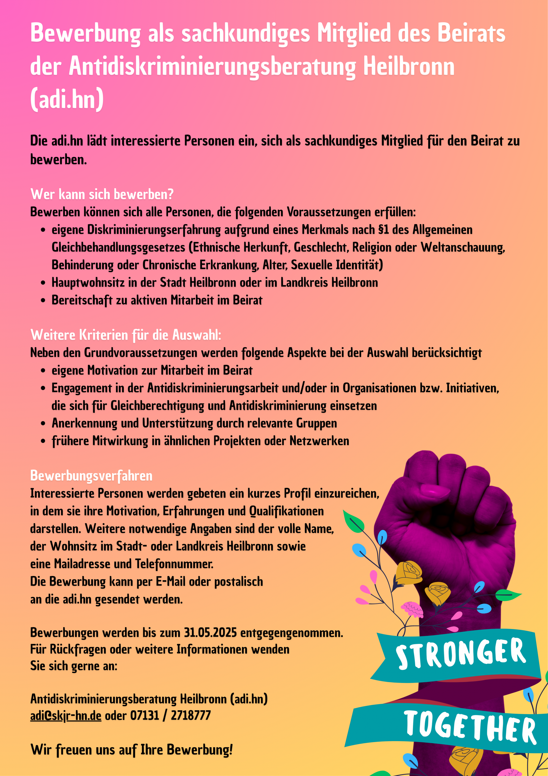 Die adi.hn lädt interessierte Personen ein, sich als sachkundiges Mitglied für den Beirat zu bewerben.
Wer kann sich bewerben?
Bewerben können sich alle Personen, die folgenden Voraussetzungen erfüllen:
• eigene Diskriminierungserfahrung aufgrund eines Merkmals nach §1 des Allgemeinen Gleichbehandlungsgesetzes (Ethnische Herkunft, Geschlecht, Religion oder Weltanschauung, Behinderung oder Chronische Erkrankung, Alter, Sexuelle Identität)
• Hauptwohnsitz in der Stadt Heilbronn oder im Landkreis Heilbronn
• Bereitschaft zu aktiven Mitarbeit im Beirat
Weitere Kriterien für die Auswahl:
Neben den Grundvoraussetzungen werden folgende Aspekte bei der Auswahl berücksichtigt
• eigene Motivation zur Mitarbeit im Beirat
• Engagement in der Antidiskriminierungsarbeit und/oder in Organisationen bzw. Initiativen, die sich für Gleichberechtigung und Antidiskriminierung einsetzen
• Anerkennung und Unterstützung durch relevante Gruppen
• frühere Mitwirkung in ähnlichen Projekten oder Netzwerken
Bewerbungsverfahren
Interessierte Personen werden gebeten ein kurzes Profil einzureichen, in dem sie ihre Motivation, Erfahrungen und Qualifikationen darstellen. Weitere notwendige Angaben sind der volle Name, der Wohnsitz im Stadt- oder Landkreis Heilbronn sowie
eine Mailadresse und Telefonnummer. Die Bewerbung kann per E-Mail oder postalisch
an die adi.hn gesendet werden. Bewerbungen werden bis zum 31.05.2025 entgegengenommen. Für Rückfragen oder weitere Informationen wenden
Sie sich gerne an:
Antidiskriminierungsberatung Heilbronn (adi.hn)
adi@skjr-hn.de oder 07131 / 2718777
Wir freuen uns auf Ihre Bewerbung!
